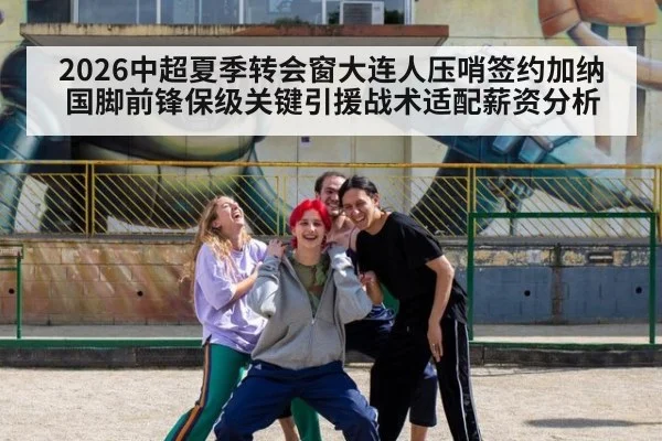 2026中超夏季转会窗大连人压哨签约加纳国脚前锋保级关键引援战术适配薪资分析