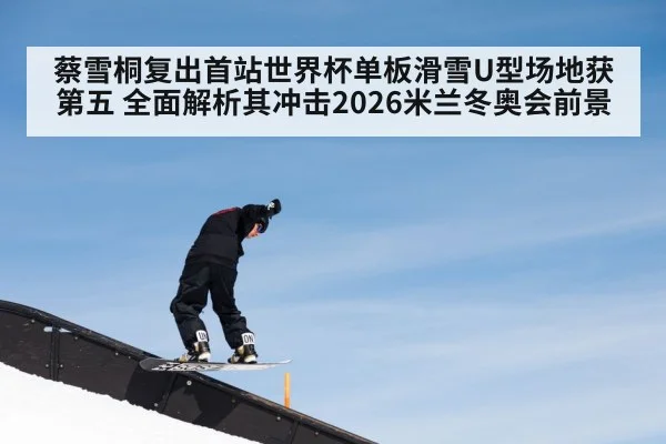 蔡雪桐复出首站世界杯单板滑雪U型场地获第五 全面解析其冲击2026米兰冬奥会前景